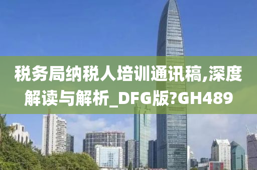 税务局纳税人培训通讯稿,深度解读与解析_DFG版?GH489