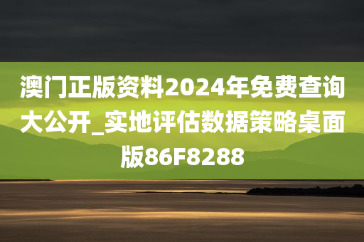 澳门正版资料2024年免费查询大公开_实地评估数据策略桌面版86F8288