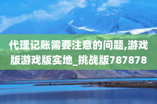 代理记账需要注意的问题,游戏版游戏版实地_挑战版787878