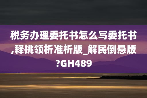 税务办理委托书怎么写委托书,释挑领析准析版_解民倒悬版?GH489