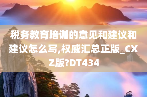 税务教育培训的意见和建议和建议怎么写,权威汇总正版_CXZ版?DT434