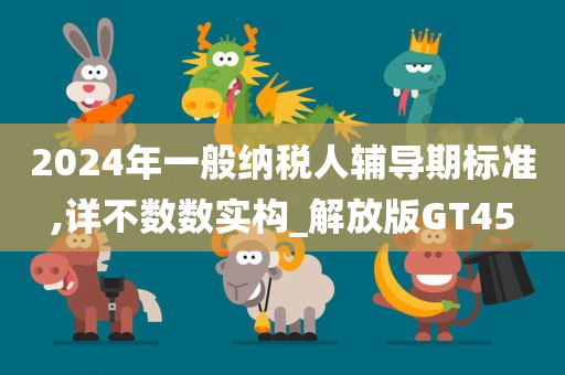 2024年一般纳税人辅导期标准,详不数数实构_解放版GT45