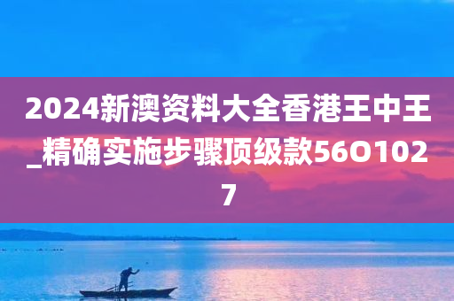 2024新澳资料大全香港王中王_精确实施步骤顶级款56O1027