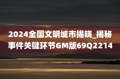 2024全国文明城市揭晓_揭秘事件关键环节GM版69Q2214