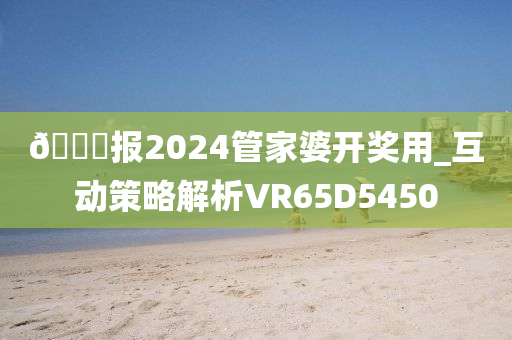 🐎报2024管家婆开奖用_互动策略解析VR65D5450