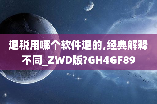 退税用哪个软件退的,经典解释不同_ZWD版?GH4GF89