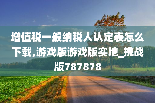 增值税一般纳税人认定表怎么下载,游戏版游戏版实地_挑战版787878