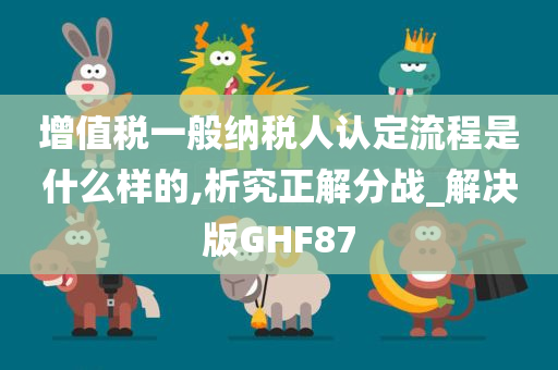 增值税一般纳税人认定流程是什么样的,析究正解分战_解决版GHF87