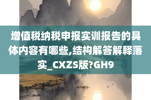 增值税纳税申报实训报告的具体内容有哪些,结构解答解释落实_CXZS版?GH9