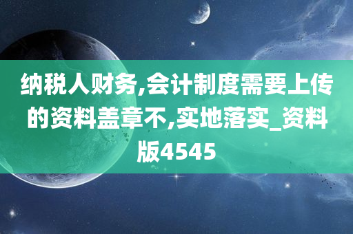 纳税人财务,会计制度需要上传的资料盖章不,实地落实_资料版4545