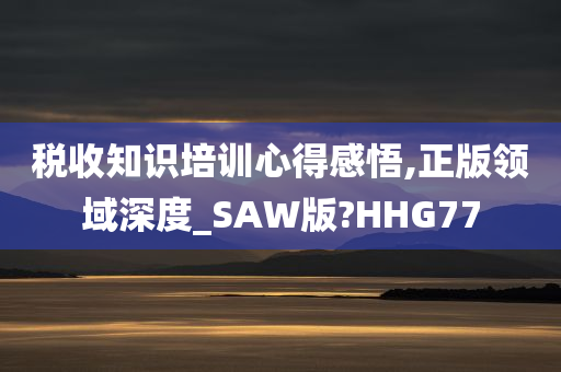 税收知识培训心得感悟,正版领域深度_SAW版?HHG77