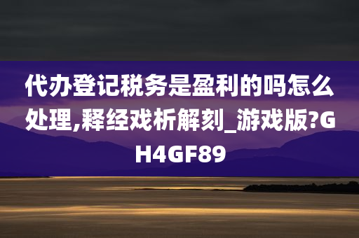 代办登记税务是盈利的吗怎么处理,释经戏析解刻_游戏版?GH4GF89