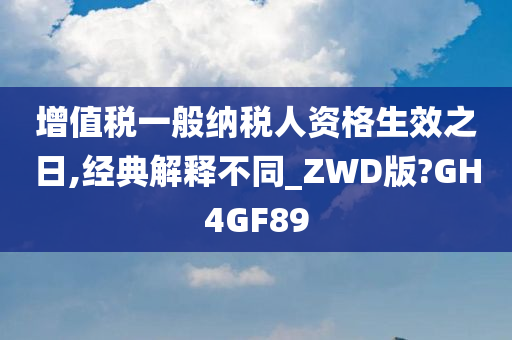 增值税一般纳税人资格生效之日,经典解释不同_ZWD版?GH4GF89