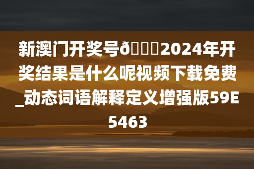 新澳门开奖号🐎2024年开奖结果是什么呢视频下载免费_动态词语解释定义增强版59E5463