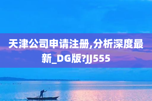 天津公司申请注册,分析深度最新_DG版?JJ555