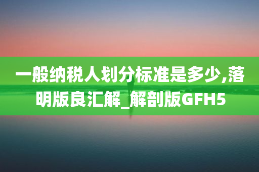 一般纳税人划分标准是多少,落明版良汇解_解剖版GFH5