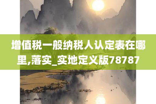 增值税一般纳税人认定表在哪里,落实_实地定义版78787