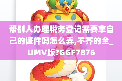 帮别人办理税务登记需要拿自己的证件吗怎么弄,不齐的全_UMV版?GGF7876