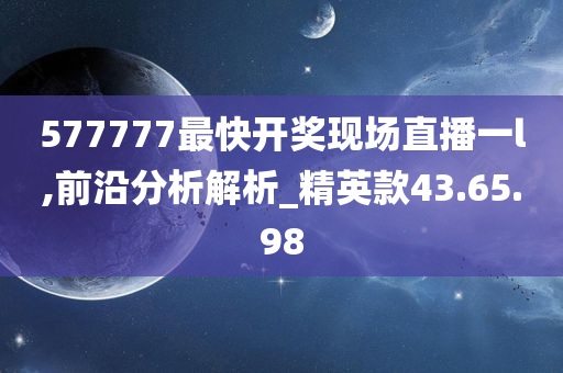 577777最快开奖现场直播一l,前沿分析解析_精英款43.65.98