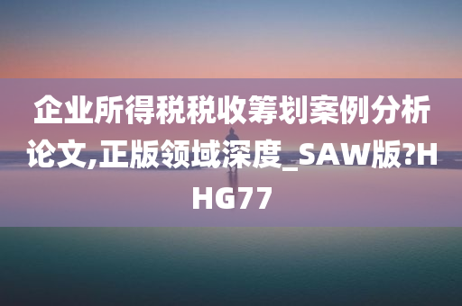 企业所得税税收筹划案例分析论文,正版领域深度_SAW版?HHG77