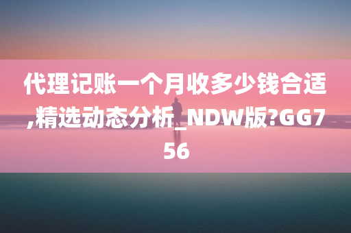 代理记账一个月收多少钱合适,精选动态分析_NDW版?GG756