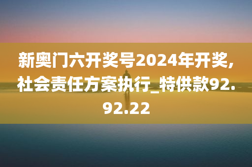 新奥门六开奖号2024年开奖,社会责任方案执行_特供款92.92.22