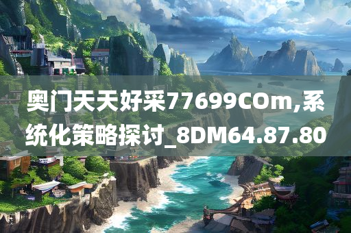 奥门天天好采77699COm,系统化策略探讨_8DM64.87.80