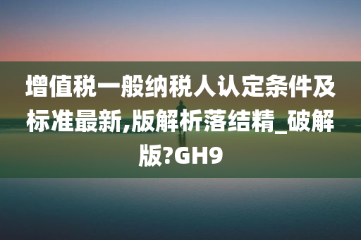 增值税一般纳税人认定条件及标准最新,版解析落结精_破解版?GH9