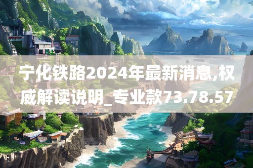 宁化铁路2024年最新消息,权威解读说明_专业款73.78.57