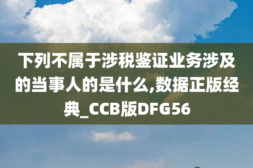 下列不属于涉税鉴证业务涉及的当事人的是什么,数据正版经典_CCB版DFG56