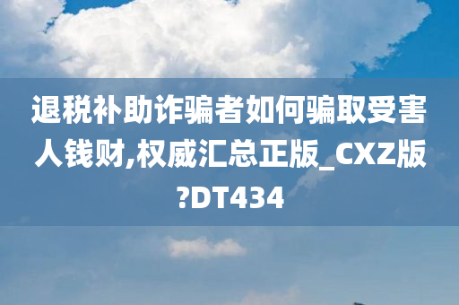 退税补助诈骗者如何骗取受害人钱财,权威汇总正版_CXZ版?DT434