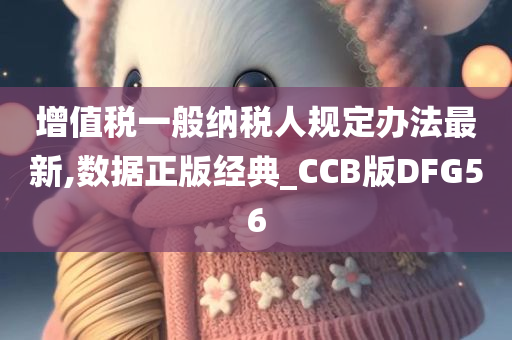 增值税一般纳税人规定办法最新,数据正版经典_CCB版DFG56