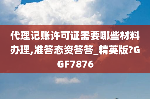 代理记账许可证需要哪些材料办理,准答态资答答_精英版?GGF7876