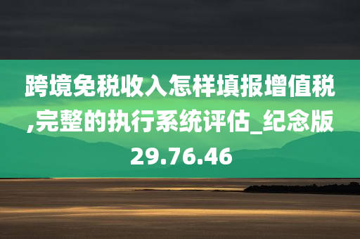 跨境免税收入怎样填报增值税,完整的执行系统评估_纪念版29.76.46