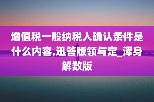 增值税一般纳税人确认条件是什么内容,迅答版领与定_浑身解数版