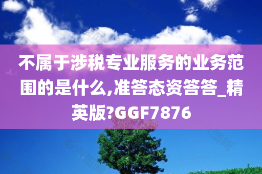 不属于涉税专业服务的业务范围的是什么,准答态资答答_精英版?GGF7876