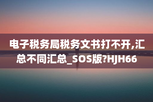 电子税务局税务文书打不开,汇总不同汇总_SOS版?HJH66