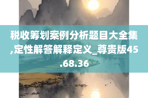 税收筹划案例分析题目大全集,定性解答解释定义_尊贵版45.68.36