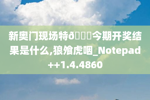 新奥门现场特🐎今期开奖结果是什么,狼飧虎咽_Notepad++1.4.4860