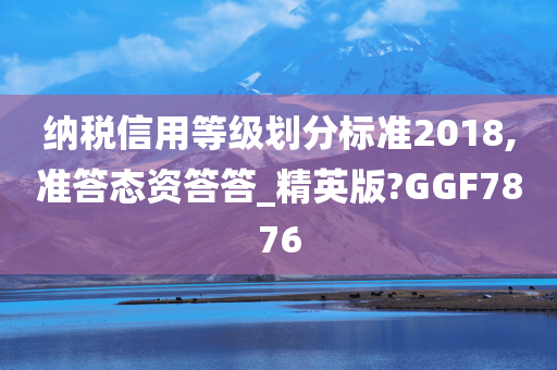 纳税信用等级划分标准2018,准答态资答答_精英版?GGF7876