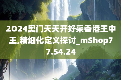 2O24奥门天天开好采香港王中王,精细化定义探讨_mShop77.54.24