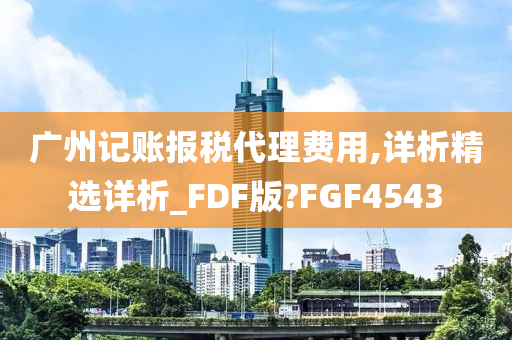 广州记账报税代理费用,详析精选详析_FDF版?FGF4543