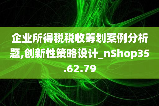 企业所得税税收筹划案例分析题,创新性策略设计_nShop35.62.79