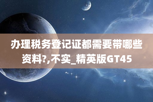 办理税务登记证都需要带哪些资料?,不实_精英版GT45