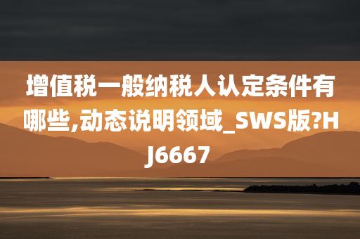 增值税一般纳税人认定条件有哪些,动态说明领域_SWS版?HJ6667