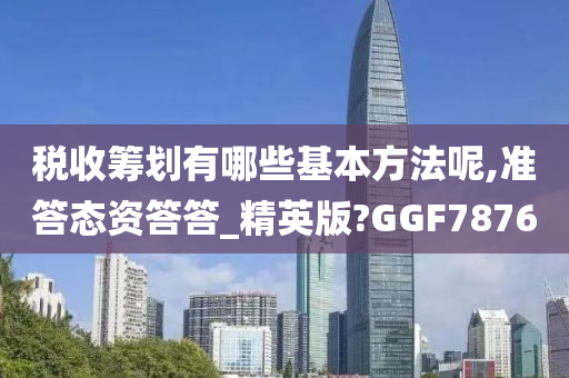 税收筹划有哪些基本方法呢,准答态资答答_精英版?GGF7876