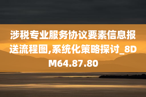 涉税专业服务协议要素信息报送流程图,系统化策略探讨_8DM64.87.80