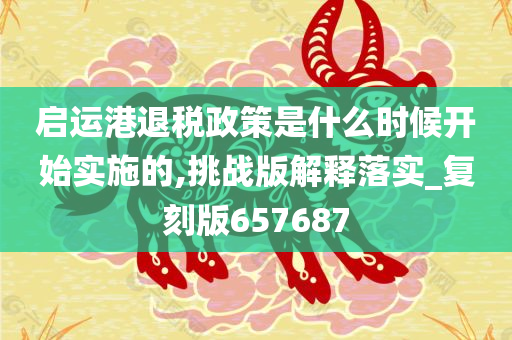 启运港退税政策是什么时候开始实施的,挑战版解释落实_复刻版657687