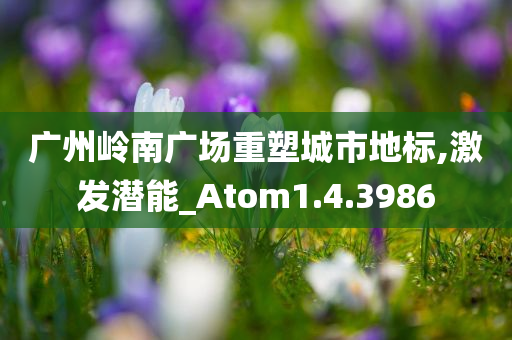 广州岭南广场重塑城市地标,激发潜能_Atom1.4.3986