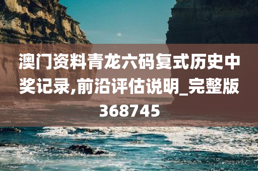 澳门资料青龙六码复式历史中奖记录,前沿评估说明_完整版368745